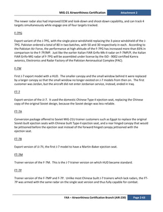 MiG-21 Airworthiness Certification Attachment 2
FAA – Airworthiness Certification Branch (AIR-230) Page 2-63
The newer radar also had improved ECM and look-down and shoot-down capability, and can track 4
targets simultaneously while engage one of four targets tracked.
F-7PG
Export variant of the J-7PG, with the single piece windshield replacing the 3-piece windshield of the J-
7PG. Pakistan ordered a total of 80 in two batches, with 50 and 30 respectively in each. According to
the Pakistan Air Force, the performance at high altitude of the F-7PG has increased more than 83% in
comparison to the F-7P/MP. Just like the earlier Italian FIAR Grifo-Mk-II radar on F-7MP/P, the Italian
FIAR Grifo-MG radar of F-7PG will be assembled under license by the ISO - 9002 certified Kamra
avionics, Electronics and Radar Factory of the Pakistan Aeronautical Complex (PAC).
F-7W
First J-7 export model with a HUD. The smaller canopy and the small window behind it were replaced
by a larger canopy so that the small window no longer existed on J-7 models from then on. The first
customer was Jordan, but the aircraft did not enter Jordanian service, instead, ended in Iraq.
FT-7
Export version of the JJ-7. It used the domestic Chinese Type-II ejection seat, replacing the Chinese
copy of the original Soviet design, because the Soviet design was less reliable.
FT-7A
Conversion package offered to Soviet MiG-21U trainer customers such as Egypt to replace the original
Soviet-built ejection seats with Chinese built Type-II ejection seat, and a rear hinged canopy that would
be jettisoned before the ejection seat instead of the forward hinged canopy jettisoned with the
ejection seat.
FT-7B
Export version of JJ-7II, the first J-7 model to have a Martin-Baker ejection seat.
FT-7M
Trainer version of the F-7M. This is the J-7 trainer version on which HUD became standard.
FT-7P
Trainer version of the F-7MP and F-7P. Unlike most Chinese built J-7 trainers which lack radars, the FT-
7P was armed with the same radar on the single seat version and thus fully capable for combat.
 