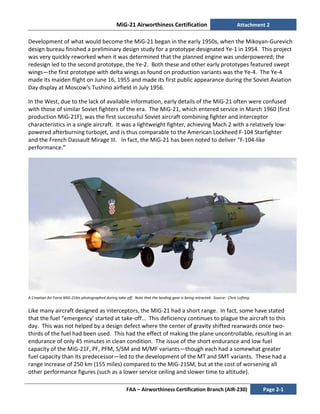 MiG-21 Airworthiness Certification Attachment 2
FAA – Airworthiness Certification Branch (AIR-230) Page 2-1
Development of what would become the MiG-21 began in the early 1950s, when the Mikoyan-Gurevich
design bureau finished a preliminary design study for a prototype designated Ye-1 in 1954. This project
was very quickly reworked when it was determined that the planned engine was underpowered; the
redesign led to the second prototype, the Ye-2. Both these and other early prototypes featured swept
wings—the first prototype with delta wings as found on production variants was the Ye-4. The Ye-4
made its maiden flight on June 16, 1955 and made its first public appearance during the Soviet Aviation
Day display at Moscow's Tushino airfield in July 1956.
In the West, due to the lack of available information, early details of the MiG-21 often were confused
with those of similar Soviet fighters of the era. The MiG-21, which entered service in March 1960 (first
production MiG-21F), was the first successful Soviet aircraft combining fighter and interceptor
characteristics in a single aircraft. It was a lightweight fighter, achieving Mach 2 with a relatively low-
powered afterburning turbojet, and is thus comparable to the American Lockheed F-104 Starfighter
and the French Dassault Mirage III. In fact, the MiG-21 has been noted to deliver “F-104-like
performance.”
A Croatian Air Force MiG-21bis photographed during take-off. Note that the landing gear is being retracted. Source: Chris Lofting.
Like many aircraft designed as interceptors, the MiG-21 had a short range. In fact, some have stated
that the fuel “emergency’ started at take-off… This deficiency continues to plague the aircraft to this
day. This was not helped by a design defect where the center of gravity shifted rearwards once two-
thirds of the fuel had been used. This had the effect of making the plane uncontrollable, resulting in an
endurance of only 45 minutes in clean condition. The issue of the short endurance and low fuel
capacity of the MiG-21F, PF, PFM, S/SM and M/MF variants—though each had a somewhat greater
fuel capacity than its predecessor—led to the development of the MT and SMT variants. These had a
range increase of 250 km (155 miles) compared to the MiG-21SM, but at the cost of worsening all
other performance figures (such as a lower service ceiling and slower time to altitude).
 