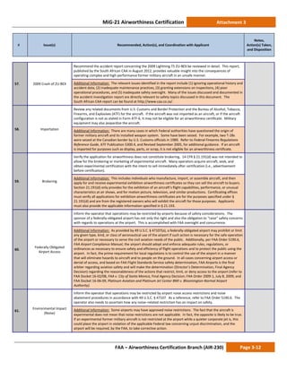 MiG-21 Airworthiness Certification Attachment 3
# Issue(s) Recommended, Action(s), and Coordination with Applicant
Notes,
Action(s) Taken,
and Disposition
FAA – Airworthiness Certification Branch (AIR-230) Page 3-12
57. 2009 Crash of ZU-BEX
Recommend the accident report concerning the 2009 Lightning T5 ZU-BEX be reviewed in detail. This report,
published by the South African CAA in August 2012, provides valuable insight into the consequences of
operating complex and high-performance former military aircraft in an unsafe manner.
Additional Information: The relevant issues identified in the report include (1) ignoring operational history and
accident data, (2) inadequate maintenance practices, (3) granting extensions on inspections, (4) poor
operational procedures, and (5) inadequate safety oversight. Many of the issues discussed and documented in
the accident investigation report are directly relevant to safety topics discussed in this document. The
South African CAA report can be found at http://www.caa.co.za/.
58. Importation
Review any related documents from U.S. Customs and Border Protection and the Bureau of Alcohol, Tobacco,
Firearms, and Explosives (ATF) for the aircraft. If the aircraft was not imported as an aircraft, or if the aircraft
configuration is not as stated in Form ATF-6, it may not be eligible for an airworthiness certificate. Military
equipment may also jeopardize the aircraft.
Additional Information: There are many cases in which Federal authorities have questioned the origin of
former military aircraft and its installed weapon system. Some have been seized. For example, two T-28s
were seized at the Canadian border by U.S. Customs officials in 1989. Refer to Federal Firearms Regulations
Reference Guide, ATF Publication 5300.4, and Revised September 2005, for additional guidance. If an aircraft
is imported for purposes such as display, parts, or scrap, it is not eligible for an airworthiness certificate.
59. Brokering
Verify the application for airworthiness does not constitute brokering. 14 CFR § 21.191(d) was not intended to
allow for the brokering or marketing of experimental aircraft. Many operators acquire aircraft, seek, and
obtain experimental certification with the intent to sell immediately after certification (i.e., advertisement
before certification).
Additional Information: This includes individuals who manufacture, import, or assemble aircraft, and then
apply for and receive experimental exhibition airworthiness certificates so they can sell the aircraft to buyers.
Section 21.191(d) only provides for the exhibition of an aircraft’s flight capabilities, performance, or unusual
characteristics at air shows, and for motion picture, television, and similar productions. Certificating offices
must verify all applications for exhibition airworthiness certificates are for the purposes specified under §
21.191(d) and are from the registered owners who will exhibit the aircraft for those purposes. Applicants
must also provide the applicable information specified in § 21.193.
60.
Federally Obligated
Airport Access
Inform the operator that operations may be restricted by airports because of safety considerations. The
sponsor of a federally-obligated airport has not only the right and also the obligation to “raise” safety concerns
with regards to operations at the airport. This is accomplished with FAA oversight and concurrence.
Additional Information: As provided by 49 U.S.C. § 47107(a), a federally obligated airport may prohibit or limit
any given type, kind, or class of aeronautical use of the airport if such action is necessary for the safe operation
of the airport or necessary to serve the civil aviation needs of the public. Additionally, per FAA Order 5190.6,
FAA Airport Compliance Manual, the airport should adopt and enforce adequate rules, regulations, or
ordinances as necessary to ensure safety and efficiency of flight operations and to protect the public using the
airport. In fact, the prime requirement for local regulations is to control the use of the airport in a manner
that will eliminate hazards to aircraft and to people on the ground. In all cases concerning airport access or
denial of access, and based on FAA Flight Standards Service safety determination, FAA Airports is the final
arbiter regarding aviation safety and will make the determination (Director’s Determination, Final Agency
Decision) regarding the reasonableness of the actions that restrict, limit, or deny access to the airport (refer to
FAA Docket 16-02/08, FAA v. City of Santa Monica, Final Agency Decision; FAA Order 2009-1, July 8, 2009; and
FAA Docket 16-06-09, Platinum Aviation and Platinum Jet Center BMI v. Bloomington-Normal Airport
Authority).
61.
Environmental Impact
(Noise)
Inform the operator that operations may be restricted by airport noise access restrictions and noise
abatement procedures in accordance with 49 U.S.C. § 47107. As a reference, refer to FAA Order 5190.6. The
operator also needs to ascertain how any noise–related restriction has an impact on safety.
Additional Information: Some airports may have approved noise restrictions. The fact that the aircraft is
experimental does not mean that noise restrictions are not applicable. In fact, the opposite is likely to be true.
If an experimental former military aircraft is not restricted at the airport while a quieter corporate jet is, this
could place the airport in violation of the applicable Federal law concerning unjust discrimination, and the
airport will be required, by the FAA, to take corrective action.
 