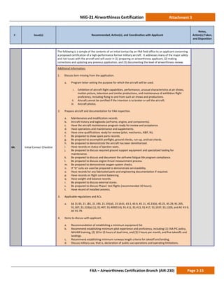 MiG-21 Airworthiness Certification Attachment 3
# Issue(s) Recommended, Action(s), and Coordination with Applicant
Notes,
Action(s) Taken,
and Disposition
FAA – Airworthiness Certification Branch (AIR-230) Page 3-15
64. Initial Contact Checklist
The following is a sample of the contents of an initial contact by an FAA field office to an applicant concerning
a proposed certification of a high-performance former military aircraft. It addresses many of the major safety
and risk issues with the aircraft and will assist in (1) preparing an airworthiness applicant, (2) making
corrections and updating any previous application, and (3) documenting the level of airworthiness review.
Additional Information:
1. Discuss item missing from the application.
a. Program letter setting the purpose for which the aircraft will be used.
i. Exhibition of aircraft flight capabilities, performance, unusual characteristics at air shows,
motion picture, television and similar productions, and maintenance of exhibition flight
proficiency, including flying to and from such air shows and productions.
ii. Aircraft cannot be certified if the intention is to broker or sell the aircraft.
iii. Aircraft photos.
2. Prepare aircraft and documentation for FAA inspection.
a. Maintenance and modification records.
b. Aircraft history and logbooks (airframe, engine, and components).
c. Have the aircraft maintenance program ready for review and acceptance.
d. Have operations and maintenance and supplements.
e. Have crew qualifications ready for review (pilot, mechanics, A&P, IA).
f. Be prepared to show spare parts records.
g. Be prepared to accomplish preflight, ground checks, run-up, and taxi checks.
h. Be prepared to demonstrate the aircraft has been demilitarized.
i. Have records on status of ejection seats.
j. Be prepared to discuss required ground support equipment and specialized tooling for
maintenance.
k. Be prepared to discuss and document the airframe fatigue life program compliance.
l. Be prepared to discuss engine thrust measurement process.
m. Be prepared to demonstrate oxygen system checks.
n. If “G” suits are used be prepared to demonstrate serviceability.
o. Have records for any fabricated parts and engineering documentation if required.
p. Have records on flight control balancing.
q. Have weight and balance records.
r. Be prepared to discuss external stores.
s. Be prepared to discuss Phase I test flights (recommended 10 hours).
t. Have record of installed avionics.
3. Applicable regulations and ACs.
a. §§ 21.93, 21.181, 21.193, 21.191(d), 23.1441, 43.3, 43.9, 45.11, 45.23(b), 45.25, 45.29, 91.205,
91.307, 91.319(a) (1), 91.407, 91.409(f) (4), 91.411, 91.413, 91.417, 91.1037, 91.1109, and AC 43-9,
AC 91-79.
4. Items to discuss with applicant.
a. Recommendation of establishing a minimum equipment list.
b. Recommend establishing minimum pilot experience and proficiency, including (1) FAA PIC policy,
NAVAIR training, (2) 10 to 15 hours of dual time, and (3) 3 hours per month, and five takeoffs and
landings.
c. Recommend establishing minimum runways length criteria for takeoff and landing.
d. Discuss military use, that is, declaration of public use operations and operating limitations.
 