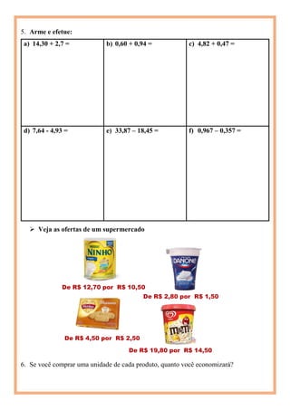 5. Arme e efetue:
a) 14,30 + 2,7 = b) 0,60 + 0,94 = c) 4,82 + 0,47 =
d) 7,64 - 4,93 = e) 33,87 – 18,45 = f) 0,967 – 0,357 =
 Veja as ofertas de um supermercado
6. Se você comprar uma unidade de cada produto, quanto você economizará?
 