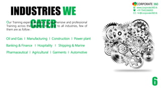INDUSTRIES WE
CATER
 www.corporate360.tk
: +91 7045266003
 : hr@corporate360.tk
6
Our Training experts provide a comprehensive and professional
Training across the segment. We cater to all industries, few of
them are as follow :
Oil and Gas I Manufacturing I Construction I Power plant
Banking & Finance I Hospitality I Shipping & Marine
Pharmaceutical I Agricultural I Garments I Automotive
CORPORATE 360
 
