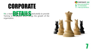 CORPORATE
DETAILS
 www.corporate360.tk
: +91 7045266003
 : hr@corporate360.tk
7
CORPORATE 360
We, a team of 29 people working dedicatedly to provide
Training to employees which brings the growth of the
organisation.
 