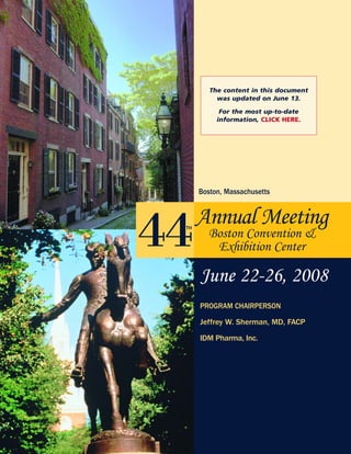 44Annual Meeting
Boston Convention &
Exhibition Center
PROGRAM CHAIRPERSON
Jeffrey W. Sherman, MD, FACP
IDM Pharma, Inc.
Boston, Massachusetts
TH
June 22-26, 2008
The content in this document
was updated on June 13.
For the most up-to-date
information, CLICK HERE.
 