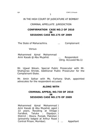 AJN                                          CONF2.10-Kasab
                            1

      IN THE HIGH COURT OF JUDICATURE AT BOMBAY

           CRIMINAL APPELLATE JURISDICTION

         CONFIRMATION CASE NO.2 OF 2010
                       IN
          SESSIONS CASE NO.175 OF 2009


The State of Maharashtra.            ...     Complainant

          Versus

Mohammed Ajmal Mohammad
Amir Kasab @ Abu Mujahid. ...   Respondent
                           (Orig. Accused No.1)


Mr. Ujjwal Nikam, Special Public Prosecutor with Mr.
Shahajirao Shinde, Additional Public Prosecutor for the
Complainant-State.

Mr. Amin Solkar with Ms. Farhana Shah, appointed
advocates for the respondent-accused.

                     ALONG WITH

         CRIMINAL APPEAL NO.738 OF 2010
                       IN
          SESSIONS CASE NO.175 OF 2009


Mohammed Ajmal Mohammad              )
Amir Kasab @ Abu Mujahid, aged       )
22 years, Residing at Village        )
Faridkot,   Taluka    :  Dipalpur,   )
District : Okara, Punjab, Pakistan   )
(presently lodged at Arthur Road     )
Central Prison, Mumbai).             ) ...     Appellant
 