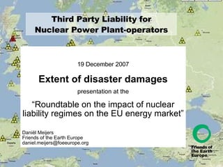 Third Party Liability for Nuclear Power Plant-operators 19 December 2007 Extent of disaster damages presentation at the “ Roundtable on the impact of nuclear liability regimes on the EU energy market” Daniël Meijers Friends of the Earth Europe [email_address] 