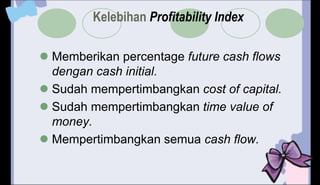 Kelebihan Profitability Index
 Memberikan percentage future cash flows
dengan cash initial.
 Sudah mempertimbangkan cost of capital.
 Sudah mempertimbangkan time value of
money.
 Mempertimbangkan semua cash flow.
 