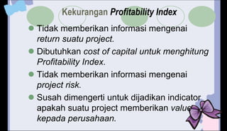 Kekurangan Profitability Index
 Tidak memberikan informasi mengenai
return suatu project.
 Dibutuhkan cost of capital untuk menghitung
Profitability Index.
 Tidak memberikan informasi mengenai
project risk.
 Susah dimengerti untuk dijadikan indicator
apakah suatu project memberikan value
kepada perusahaan.
 