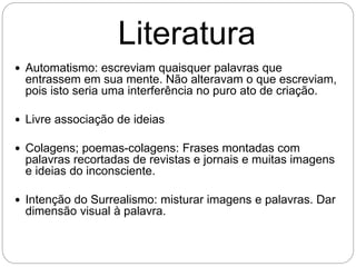 Literatura
 Automatismo: escreviam quaisquer palavras que
entrassem em sua mente. Não alteravam o que escreviam,
pois isto seria uma interferência no puro ato de criação.
 Livre associação de ideias
 Colagens; poemas-colagens: Frases montadas com
palavras recortadas de revistas e jornais e muitas imagens
e ideias do inconsciente.
 Intenção do Surrealismo: misturar imagens e palavras. Dar
dimensão visual à palavra.
 