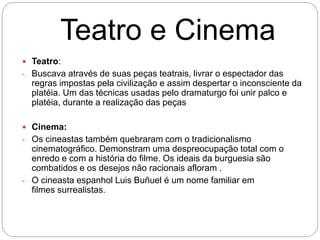 Teatro e Cinema
 Teatro:
- Buscava através de suas peças teatrais, livrar o espectador das
regras impostas pela civilização e assim despertar o inconsciente da
platéia. Um das técnicas usadas pelo dramaturgo foi unir palco e
platéia, durante a realização das peças
 Cinema:
- Os cineastas também quebraram com o tradicionalismo
cinematográfico. Demonstram uma despreocupação total com o
enredo e com a história do filme. Os ideais da burguesia são
combatidos e os desejos não racionais afloram .
- O cineasta espanhol Luis Buñuel é um nome familiar em
filmes surrealistas.
 