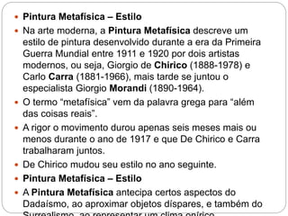  Pintura Metafísica – Estilo
 Na arte moderna, a Pintura Metafísica descreve um
estilo de pintura desenvolvido durante a era da Primeira
Guerra Mundial entre 1911 e 1920 por dois artistas
modernos, ou seja, Giorgio de Chirico (1888-1978) e
Carlo Carra (1881-1966), mais tarde se juntou o
especialista Giorgio Morandi (1890-1964).
 O termo “metafísica” vem da palavra grega para “além
das coisas reais”.
 A rigor o movimento durou apenas seis meses mais ou
menos durante o ano de 1917 e que De Chirico e Carra
trabalharam juntos.
 De Chirico mudou seu estilo no ano seguinte.
 Pintura Metafísica – Estilo
 A Pintura Metafísica antecipa certos aspectos do
Dadaísmo, ao aproximar objetos díspares, e também do
 