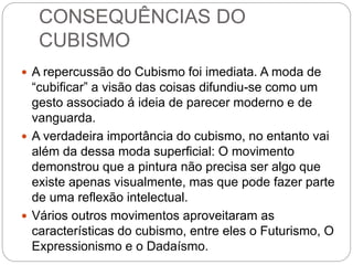CONSEQUÊNCIAS DO
CUBISMO
 A repercussão do Cubismo foi imediata. A moda de
“cubificar” a visão das coisas difundiu-se como um
gesto associado á ideia de parecer moderno e de
vanguarda.
 A verdadeira importância do cubismo, no entanto vai
além da dessa moda superficial: O movimento
demonstrou que a pintura não precisa ser algo que
existe apenas visualmente, mas que pode fazer parte
de uma reflexão intelectual.
 Vários outros movimentos aproveitaram as
características do cubismo, entre eles o Futurismo, O
Expressionismo e o Dadaísmo.
 