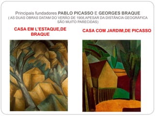 Principais fundadores PABLO PICASSO E GEORGES BRAQUE
( AS DUAS OBRAS DATAM DO VERÃO DE 1908,APESAR DA DISTÂNCIA GEOGRÁFICA
SÃO MUITO PARECIDAS)
CASA EM L’ESTAQUE,DE
BRAQUE
CASA COM JARDIM,DE PICASSO
 