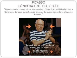 PICASSO
GÊNIO DA ARTE DO SEC XX
“Quando eu era criança minha mãe me dizia: ‘se te fazes soldado,chegarás a
General; se te fazes cura,chegarás a papa...’Eu queria ser pintor e cheguei a
Picasso.”
 