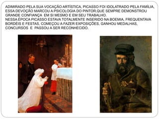 ADIMIRADO PELA SUA VOCAÇÃO ARTÍSTICA, PICASSO FOI IDOLATRADO PELA FAMÍLIA,
ESSA DEVOÇÃO MARCOU A PSICOLOGIA DO PINTOR,QUE SEMPRE DEMONSTROU
GRANDE CONFIANÇA EM SI MESMO E EM SEU TRABALHO.
NESSA ÉPOCA PICASSO ESTAVA TOTALMENTE INSERIDO NA BOEMIA, FREQUENTAVA
BORDÉIS E FESTAS, COMEÇOU A FAZER EXPOSIÇÕES, GANHOU MEDALHAS,
CONCURSOS E PASSOU A SER RECONHECIDO.
 