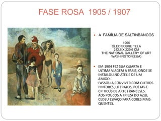 FASE ROSA 1905 / 1907
 A FAMÍLIA DE SALTINBANCOS
1905
ÓLEO SOBRE TELA
212,8 X 229,6 CM
THE NATIONAL GALLERY OF ART
WASHINGTON(EUA)
 EM 1904 FEZ SUA QUARTA E
ULTIMA VIAGEM A PARIS, ONDE SE
INSTALOU NO ATELIE DE UM
AMIGO.
PASSOU A CONVIVER COM OUTROS
PINTORES ,LITERATOS, POETAS E
CRITICOS DE ARTE FRANCESES.
AOS POUCOS A FRIEZA DO AZUL
CEDEU ESPAÇO PARA CORES MAIS
QUENTES.
 