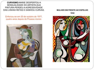 CURVISMO:MARIE DESPERTOU A
SENSUALIDADE DO ARTISTA,SUA
PINTURA PERDEU A AGRESSIVIDADE
DAS LINHAS RETAS E GANHOU CURVAS.
Enforcou-se em 20 de outubro de 1977,
quatro anos depois de Picasso morrer.
MULHER EM FRENTE AO ESPELHO
1932
 