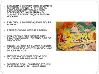 • ESTA OBRA É DEFINIDA COMO O QUADRO
QUE REVOLUCIONOU A HISTORIA DA
ARTE, SEU GEOMETRISMO E SUAS
DEFORMAÇÕES INAUGURARAM O
CUBISMO E POR EXTENÇÃO A PINTURA
MODERNA.
• EXPLOROU A SIMPLIFICAÇÃO DA FIGURA
HUMANA.
• REFERÊNCIAS DE MATISSE E DERAIN.
• CONHECEU AS COLEÇÕES DE ARTE
PRIMITIVA DO MUSEU DE ETNOLOGIA DE
TROCADERO.
• TRABALHOU MAIS DE 9 MESES,DURANTE
OS 6 PRIMEIROS MESES ELABOROU MAIS
DE 809 ESBOÇOS.
• MATISSE O ACUSOU DE COPIAR SEU
QUADRO ALEGRIA DE VIVER 1906.
• O QUADRO FICOU GUARDADO ATÉ 1916
E ASSIM GANHOU SEU NOME ATUAL.
 