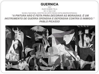 GUERNICA
1937
ÓLEO SOBRE TELA
351 X 782,5 CM
MUSEU NACIONAL CENTRO DE ARTE REINA SOFIA,MADRI(ESPANHA)
“A PINTURA NÃO É FEITA PARA DECORAR AS MORADIAS. É UM
INSTRUMENTO DE GUERRA OFENSIVA E DEFENSIVA CONTRA O INIMIGO.”
PABLO PICASSO
 