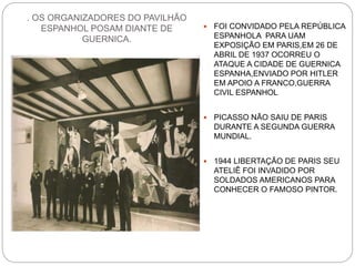 . OS ORGANIZADORES DO PAVILHÃO
ESPANHOL POSAM DIANTE DE
GUERNICA.
 FOI CONVIDADO PELA REPÚBLICA
ESPANHOLA PARA UAM
EXPOSIÇÃO EM PARIS,EM 26 DE
ABRIL DE 1937 OCORREU O
ATAQUE A CIDADE DE GUERNICA
ESPANHA,ENVIADO POR HITLER
EM APOIO A FRANCO,GUERRA
CIVIL ESPANHOL
 PICASSO NÃO SAIU DE PARIS
DURANTE A SEGUNDA GUERRA
MUNDIAL.
 1944 LIBERTAÇÃO DE PARIS SEU
ATELIÊ FOI INVADIDO POR
SOLDADOS AMERICANOS PARA
CONHECER O FAMOSO PINTOR.
 
