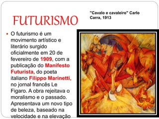 FUTURISMO
 O futurismo é um
movimento artístico e
literário surgido
oficialmente em 20 de
fevereiro de 1909, com a
publicação do Manifesto
Futurista, do poeta
italiano Filippo Marinetti,
no jornal francês Le
Figaro. A obra rejeitava o
moralismo e o passado.
Apresentava um novo tipo
de beleza, baseado na
velocidade e na elevação
"Cavalo e cavaleiro" Carlo
Carra, 1913
 