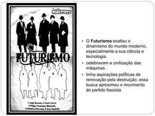  O Futurismo exaltou o
dinamismo do mundo moderno,
especialmente a sua ciência e
tecnologia.
 celebravam a civilização das
máquinas .
 tinha aspirações polÍticas de
renovação pela destruição. essa
busca aproximou o movimento
do partido fascista
 