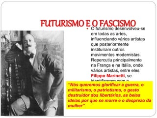 FUTURISMO E O FASCISMO O futurismo desenvolveu-se
em todas as artes,
influenciando vários artistas
que posteriormente
instituíram outros
movimentos modernistas.
Repercutiu principalmente
na França e na Itália, onde
vários artistas, entre eles
Filippo Marinetti, se
identificaram com o
fascismo.“Nós queremos glorificar a guerra, o
militarismo, o patriotismo, o gesto
destruidor dos libertários, as belas
ideias por que se morre e o desprezo da
mulher”.
 