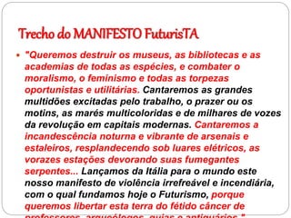 Trecho do MANIFESTO FuturisTA
 "Queremos destruir os museus, as bibliotecas e as
academias de todas as espécies, e combater o
moralismo, o feminismo e todas as torpezas
oportunistas e utilitárias. Cantaremos as grandes
multidões excitadas pelo trabalho, o prazer ou os
motins, as marés multicoloridas e de milhares de vozes
da revolução em capitais modernas. Cantaremos a
incandescência noturna e vibrante de arsenais e
estaleiros, resplandecendo sob luares elétricos, as
vorazes estações devorando suas fumegantes
serpentes... Lançamos da Itália para o mundo este
nosso manifesto de violência irrefreável e incendiária,
com o qual fundamos hoje o Futurismo, porque
queremos libertar esta terra do fétido câncer de
 
