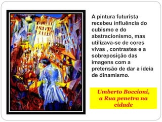 Umberto Boccioni,
a Rua penetra na
cidade
A pintura futurista
recebeu influência do
cubismo e do
abstracionismo, mas
utilizava-se de cores
vivas , contrastes e a
sobreposição das
imagens com a
pretensão de dar a ideia
de dinamismo.
 