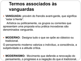 Termos associados às
vanguardas
 VANGUADA: provém do francês avant-garde, que significa
“estar á frente”.
Artística ou politicamente, os grupos ou correntes que
apresentam uma proposta e/ou prática inovadoras são
denominados vanguarda.
 MODERNO: Designa tudo o que se opõe ao clássico ou
tradicional.
O pensamento moderno valoriza o indivíduo, a consciência, a
subjetividade e a atitude crítica.
 MODERNISMO: Movimento que defende a renovação do
pensamento, o progresso e a negação do que é tradicional.
 
