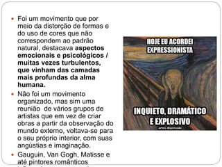  Foi um movimento que por
meio da distorção de formas e
do uso de cores que não
correspondem ao padrão
natural, destacava aspectos
emocionais e psicológicos /
muitas vezes turbulentos,
que vinham das camadas
mais profundas da alma
humana.
 Não foi um movimento
organizado, mas sim uma
reunião de vários grupos de
artistas que em vez de criar
obras a partir da observação do
mundo externo, voltava-se para
o seu próprio interior, com suas
angústias e imaginação.
 Gauguin, Van Gogh, Matisse e
até pintores românticos
 