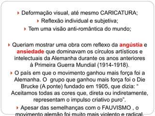  Deformação visual, até mesmo CARICATURA;
 Reflexão individual e subjetiva;
 Tem uma visão anti-romântica do mundo;
 Queriam mostrar uma obra com reflexo da angústia e
ansiedade que dominavam os círculos artísticos e
intelectuais da Alemanha durante os anos anteriores
à Primeira Guerra Mundial (1914-1918).
 O país em que o movimento ganhou mais força foi a
Alemanha. O grupo que ganhou mais força foi o Die
Brucke (A ponte) fundado em 1905, que dizia: “
Aceitamos todas as cores que, direta ou indiretamente,
representam o impulso criativo puro”.
 Apesar das semelhanças com o FAUVISMO , o
 