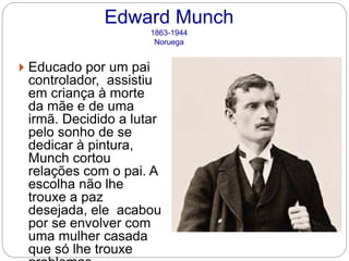 Edward Munch
1863-1944
Noruega
 Educado por um pai
controlador, assistiu
em criança à morte
da mãe e de uma
irmã. Decidido a lutar
pelo sonho de se
dedicar à pintura,
Munch cortou
relações com o pai. A
escolha não lhe
trouxe a paz
desejada, ele acabou
por se envolver com
uma mulher casada
que só lhe trouxe
 