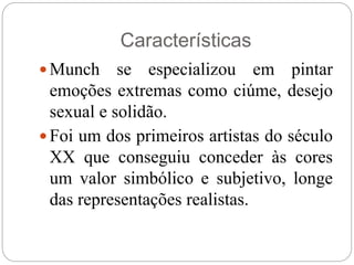 Munch se especializou em pintar
emoções extremas como ciúme, desejo
sexual e solidão.
 Foi um dos primeiros artistas do século
XX que conseguiu conceder às cores
um valor simbólico e subjetivo, longe
das representações realistas.
Características
 