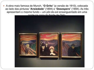  A obra mais famosa de Munch, “O Grito” (a versão de 1910), colocada
ao lado das pinturas “Ansiedade” (1894) e “Desespero” (1894). As três
apresentam o mesmo fundo – um pôr-do-sol ensanguentado em uma
ponte na zona do fiorde de Oslo
 