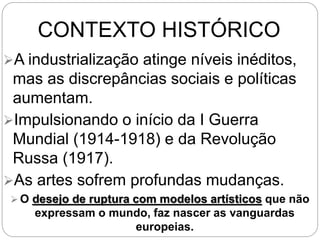 CONTEXTO HISTÓRICO
A industrialização atinge níveis inéditos,
mas as discrepâncias sociais e políticas
aumentam.
Impulsionando o início da I Guerra
Mundial (1914-1918) e da Revolução
Russa (1917).
As artes sofrem profundas mudanças.
 O desejo de ruptura com modelos artísticos que não
expressam o mundo, faz nascer as vanguardas
europeias.
 