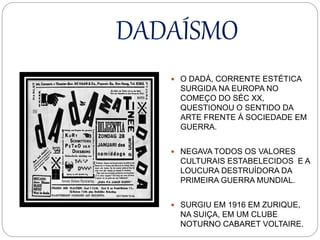 DADAÍSMO
 O DADÁ, CORRENTE ESTÉTICA
SURGIDA NA EUROPA NO
COMEÇO DO SÉC XX,
QUESTIONOU O SENTIDO DA
ARTE FRENTE Á SOCIEDADE EM
GUERRA.
 NEGAVA TODOS OS VALORES
CULTURAIS ESTABELECIDOS E A
LOUCURA DESTRUÍDORA DA
PRIMEIRA GUERRA MUNDIAL.
 SURGIU EM 1916 EM ZURIQUE,
NA SUIÇA, EM UM CLUBE
NOTURNO CABARET VOLTAIRE.
 
