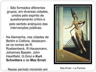 - São formados diferentes
grupos, em diversas cidades,
unidos pelo espírito de
questionamento crítico e
pelo sentido anárquico das
intervenções públicas.
- Na Alemanha, nas cidades de
Berlim e Colônia, destacam-
se os nomes de R.
Ruelsenbeck, R.Haussmann,
Johannes Baader, John
Heartfield, G.Groz e Kurt
Schwitters e de Max Ernst;
- Nesse período morando em Max Ernst – La Femme
 