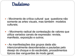 Dadaísmo
 - Movimento de crítica cultural que questiona não
somente as artes visuais, mas também modelos
culturais;
 - Movimento radical de contestação de valores que
utiliza variados canais de expressão: revista,
manifesto, exposição e outros;
 - As manifestações dos grupos dada são
intencionalmente desordenadas e pautadas pelo
desejo do choque e do escândalo, procedimentos
típicos das vanguardas de modo geral;
 