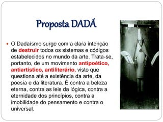 Proposta DADÁ
 O Dadaísmo surge com a clara intenção
de destruir todos os sistemas e códigos
estabelecidos no mundo da arte. Trata-se,
portanto, de um movimento antipoético,
antiartístico, antiliterário, visto que
questiona até a existência da arte, da
poesia e da literatura. É contra a beleza
eterna, contra as leis da lógica, contra a
eternidade dos princípios, contra a
imobilidade do pensamento e contra o
universal.
 