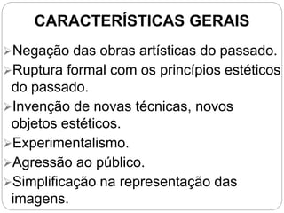CARACTERÍSTICAS GERAIS
Negação das obras artísticas do passado.
Ruptura formal com os princípios estéticos
do passado.
Invenção de novas técnicas, novos
objetos estéticos.
Experimentalismo.
Agressão ao público.
Simplificação na representação das
imagens.
 