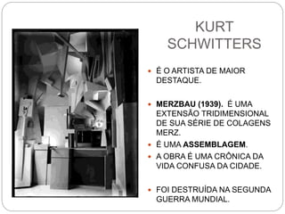 KURT
SCHWITTERS
 É O ARTISTA DE MAIOR
DESTAQUE.
 MERZBAU (1939). É UMA
EXTENSÃO TRIDIMENSIONAL
DE SUA SÉRIE DE COLAGENS
MERZ.
 É UMA ASSEMBLAGEM.
 A OBRA É UMA CRÔNICA DA
VIDA CONFUSA DA CIDADE.
 FOI DESTRUÍDA NA SEGUNDA
GUERRA MUNDIAL.
 