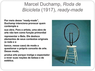 Marcel Duchamp, Roda de
Bicicleta (1917), ready-made
Por meio desse “ready-made”,
Duchamp intenciona provocar quem
contempla a
sua obra. Para o artista, uma obra de
arte não tem como função primordial
representar o Belo. Ele desloca
elementos de seus contextos originais
(a roda e o
banco, nesse caso) de modo a
questionar o próprio conceito de arte.
Desse modo,
produz arte porque instiga o espectador
a rever suas noções de beleza e de
estética.
 