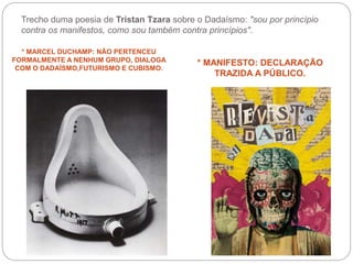 Trecho duma poesia de Tristan Tzara sobre o Dadaísmo: "sou por princípio
contra os manifestos, como sou também contra princípios".
* MARCEL DUCHAMP: NÃO PERTENCEU
FORMALMENTE A NENHUM GRUPO, DIALOGA
COM O DADAÍSMO,FUTURISMO E CUBISMO.
* MANIFESTO: DECLARAÇÃO
TRAZIDA A PÚBLICO.
 