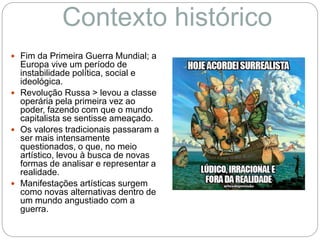 Contexto histórico
 Fim da Primeira Guerra Mundial; a
Europa vive um período de
instabilidade política, social e
ideológica.
 Revolução Russa > levou a classe
operária pela primeira vez ao
poder, fazendo com que o mundo
capitalista se sentisse ameaçado.
 Os valores tradicionais passaram a
ser mais intensamente
questionados, o que, no meio
artístico, levou à busca de novas
formas de analisar e representar a
realidade.
 Manifestações artísticas surgem
como novas alternativas dentro de
um mundo angustiado com a
guerra.
 