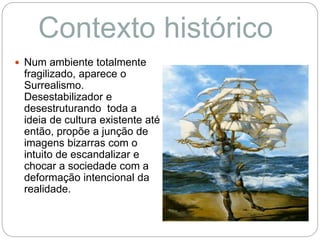  Num ambiente totalmente
fragilizado, aparece o
Surrealismo.
Desestabilizador e
desestruturando toda a
ideia de cultura existente até
então, propõe a junção de
imagens bizarras com o
intuito de escandalizar e
chocar a sociedade com a
deformação intencional da
realidade.
Contexto histórico
 