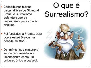 O que é
Surrealismo?
 Baseado nas teorias
psicanalíticas de Sigmund
Freud, o Surrealismo
defende o uso do
inconsciente para criação
artística.
 Foi fundado na França, pelo
poeta André Breton, na
década de 1920.
 Do onírico, que misturava
sonho com realidade e
inconsciente como um
universo único e pessoal.
 