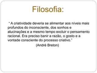 “ A criatividade deveria se alimentar aos níveis mais
profundos do inconsciente, dos sonhos e
alucinações e a mesmo tempo excluir o pensamento
racional. Era preciso banir a razão, o gosto e a
vontade consciente do processo criativo.”
(André Breton)
Filosofia:
 