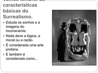 Vamos lembrar as
características
básicas do
Surrealismo.
 Estuda os sonhos e a
imagens do
inconsciente.
 Nada deve a lógica, a
moral ou a razão.
 É considerada uma arte
profana.
 E também é
considerado como...
 