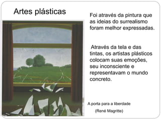 Artes plásticas Foi através da pintura que
as ideias do surrealismo
foram melhor expressadas.
Através da tela e das
tintas, os artistas plásticos
colocam suas emoções,
seu inconsciente e
representavam o mundo
concreto.
A porta para a liberdade
(René Magritte)
 